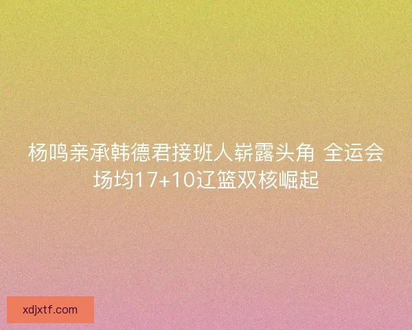 杨鸣亲承韩德君接班人崭露头角 全运会场均17+10辽篮双核崛起