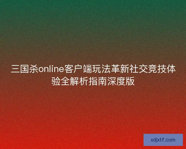三国杀online客户端玩法革新社交竞技体验全解析指南深度版
