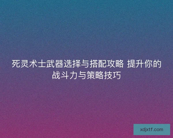死灵术士武器选择与搭配攻略 提升你的战斗力与策略技巧