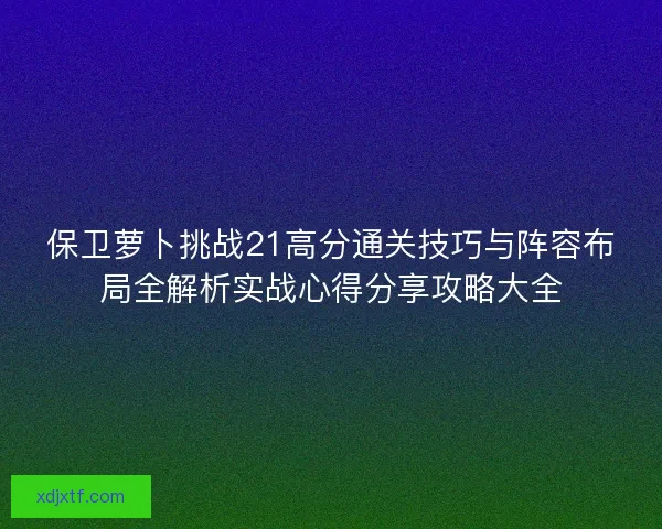 保卫萝卜挑战21高分通关技巧与阵容布局全解析实战心得分享攻略大全