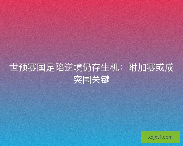 世预赛国足陷逆境仍存生机：附加赛或成突围关键