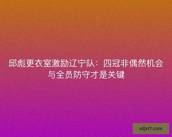邱彪更衣室激励辽宁队：四冠非偶然机会与全员防守才是关键