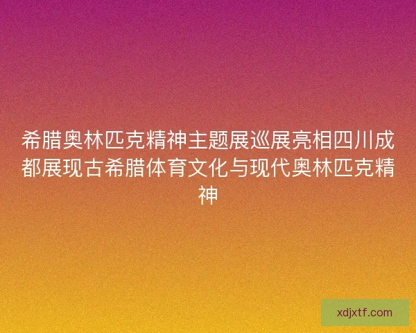 希腊奥林匹克精神主题展巡展亮相四川成都展现古希腊体育文化与现代奥林匹克精神