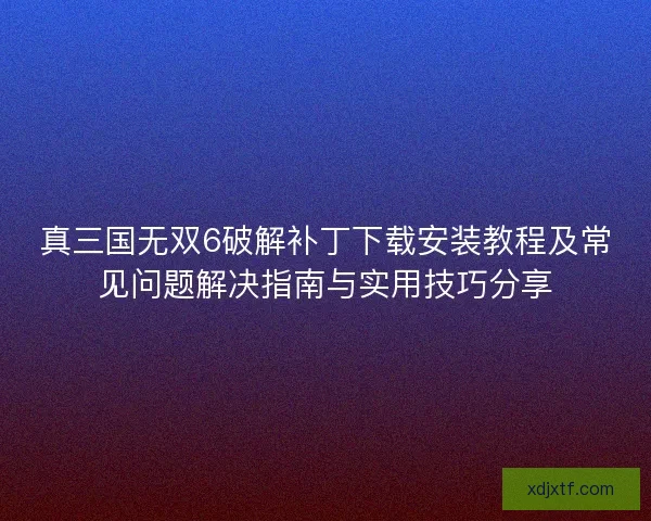 真三国无双6破解补丁下载安装教程及常见问题解决指南与实用技巧分享