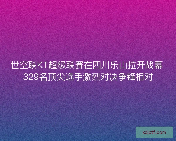 世空联K1超级联赛在四川乐山拉开战幕 329名顶尖选手激烈对决争锋相对