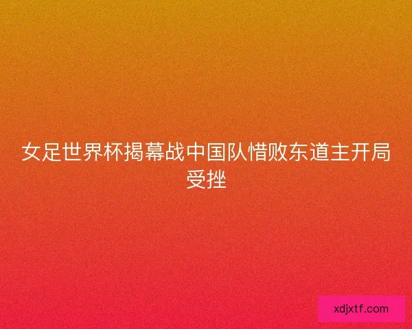 女足世界杯揭幕战中国队惜败东道主开局受挫