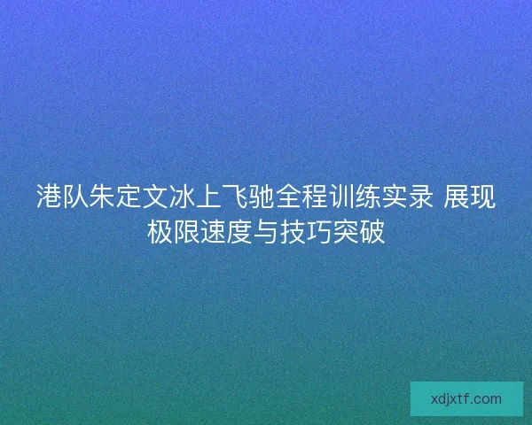 港队朱定文冰上飞驰全程训练实录 展现极限速度与技巧突破