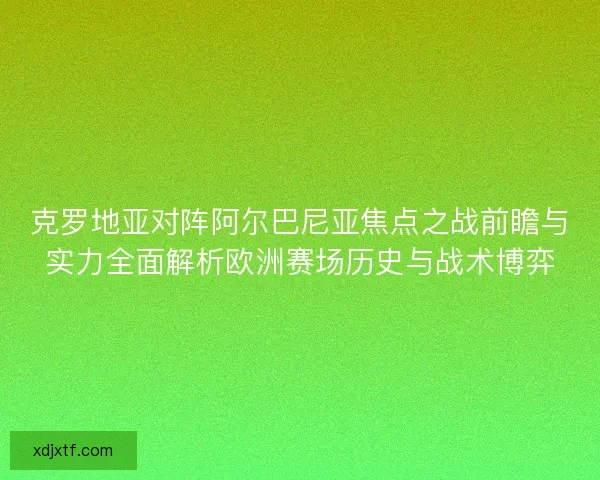 克罗地亚对阵阿尔巴尼亚焦点之战前瞻与实力全面解析欧洲赛场历史与战术博弈
