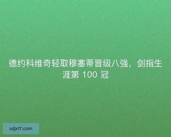 德约科维奇轻取穆塞蒂晋级八强，剑指生涯第 100 冠