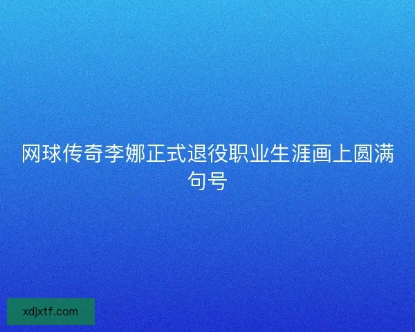 网球传奇李娜正式退役职业生涯画上圆满句号