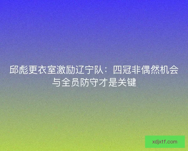 邱彪更衣室激励辽宁队：四冠非偶然机会与全员防守才是关键