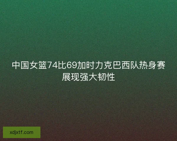 中国女篮74比69加时力克巴西队热身赛展现强大韧性