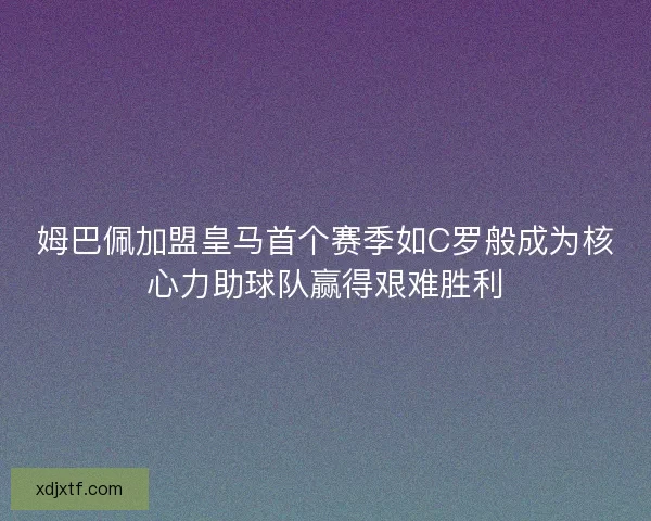 姆巴佩加盟皇马首个赛季如C罗般成为核心力助球队赢得艰难胜利