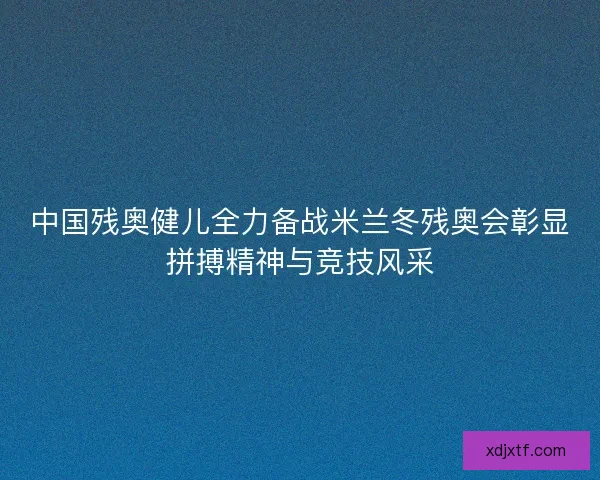 中国残奥健儿全力备战米兰冬残奥会彰显拼搏精神与竞技风采