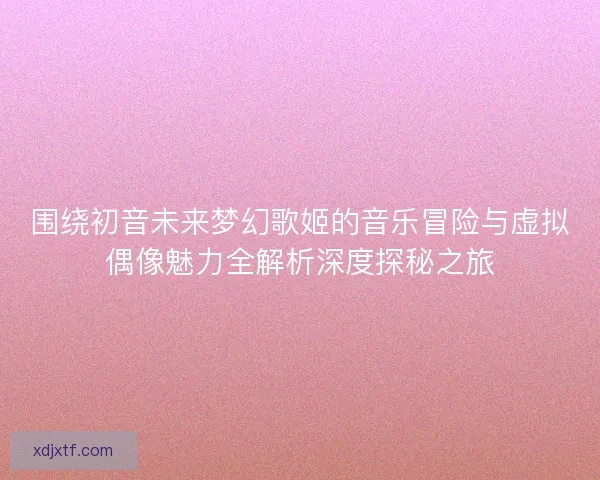 围绕初音未来梦幻歌姬的音乐冒险与虚拟偶像魅力全解析深度探秘之旅