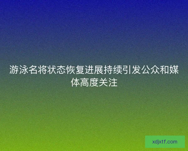 游泳名将状态恢复进展持续引发公众和媒体高度关注