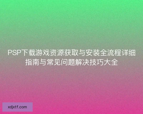 PSP下载游戏资源获取与安装全流程详细指南与常见问题解决技巧大全