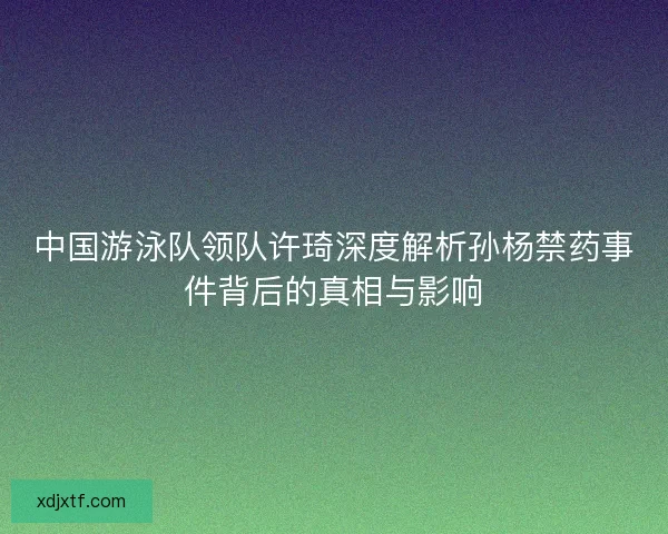 中国游泳队领队许琦深度解析孙杨禁药事件背后的真相与影响 中国游泳队领队许琦深度解析孙杨禁药事件背后的真相与影响