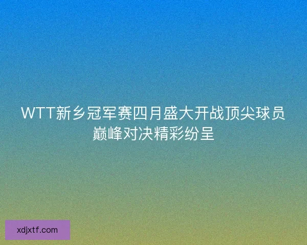 WTT新乡冠军赛四月盛大开战顶尖球员巅峰对决精彩纷呈