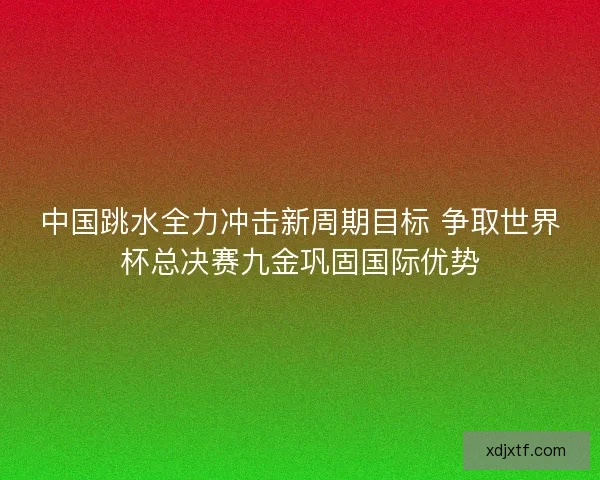 中国跳水全力冲击新周期目标 争取世界杯总决赛九金巩固国际优势